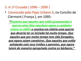 2. A 1ª Cruzada ( 1096 – 1099 )
• Convocada pelo Papa Urbano II, no Concílio de
  Clermont ( França ), em 1095:
   “Façamos que aqueles que estão promovendo a
     guerra entre fieis marchem agora a combater
    contra os infiéis e conclua em vitória uma guerra
    que deveria ter se iniciado há muito tempo. Que
   aqueles que por muito tempo tem sido foragidos,
  que agora sejam cavaleiros. Que aqueles que estão
   pelejando com seus irmãos e parentes, que agora
  lutem de maneira apropriada contra os bárbaros.”
 