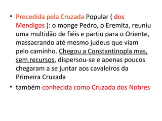 • Precedida pela Cruzada Popular ( dos
  Mendigos ): o monge Pedro, o Eremita, reuniu
  uma multidão de fiéis e partiu para o Oriente,
  massacrando até mesmo judeus que viam
  pelo caminho. Chegou a Constantinopla mas,
  sem recursos, dispersou-se e apenas poucos
  chegaram a se juntar aos cavaleiros da
  Primeira Cruzada
• também conhecida como Cruzada dos Nobres
 