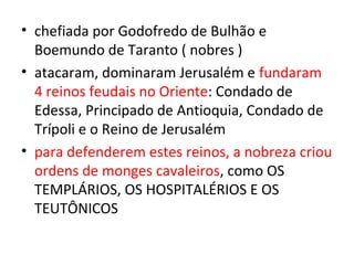 • chefiada por Godofredo de Bulhão e
  Boemundo de Taranto ( nobres )
• atacaram, dominaram Jerusalém e fundaram
  4 reinos feudais no Oriente: Condado de
  Edessa, Principado de Antioquia, Condado de
  Trípoli e o Reino de Jerusalém
• para defenderem estes reinos, a nobreza criou
  ordens de monges cavaleiros, como OS
  TEMPLÁRIOS, OS HOSPITALÉRIOS E OS
  TEUTÔNICOS
 