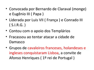 • Convocada por Bernardo de Claraval (monge)
  e Eugênio III ( Papa )
• Liderada por Luis VII ( França ) e Conrado III
  ( S.I.R.G. )
• Contou com o apoio dos Templários
• Fracassou ao tentar atacar a cidade de
  Damasco
• Grupos de cavaleiros franceses, holandeses e
  ingleses conquistaram Lisboa, a convite de
  Afonso Henriques ( 1º rei de Portugal )
 