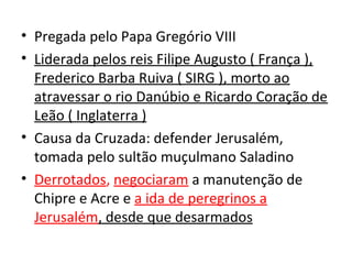 • Pregada pelo Papa Gregório VIII
• Liderada pelos reis Filipe Augusto ( França ),
  Frederico Barba Ruiva ( SIRG ), morto ao
  atravessar o rio Danúbio e Ricardo Coração de
  Leão ( Inglaterra )
• Causa da Cruzada: defender Jerusalém,
  tomada pelo sultão muçulmano Saladino
• Derrotados, negociaram a manutenção de
  Chipre e Acre e a ida de peregrinos a
  Jerusalém, desde que desarmados
 
