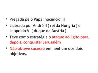 • Pregada pelo Papa Inocêncio III
• Liderada por André II ( rei da Hungria ) e
  Leopoldo VI ( duque da Áustria )
• Teve como estratégia o ataque ao Egito para,
  depois, conquistar Jerusalém
• Não obteve sucesso em nenhum dos dois
  objetivos.
 