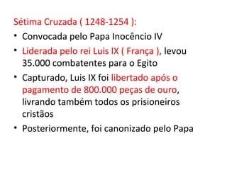 Sétima Cruzada ( 1248-1254 ):
• Convocada pelo Papa Inocêncio IV
• Liderada pelo rei Luis IX ( França ), levou
  35.000 combatentes para o Egito
• Capturado, Luis IX foi libertado após o
  pagamento de 800.000 peças de ouro,
  livrando também todos os prisioneiros
  cristãos
• Posteriormente, foi canonizado pelo Papa
 