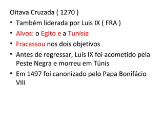 Oitava Cruzada ( 1270 )
• Também liderada por Luis IX ( FRA )
• Alvos: o Egito e a Tunísia
• Fracassou nos dois objetivos
• Antes de regressar, Luis IX foi acometido pela
  Peste Negra e morreu em Túnis
• Em 1497 foi canonizado pelo Papa Bonifácio
  VIII
 
