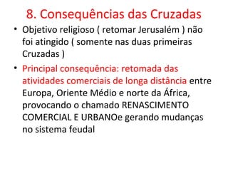 8. Consequências das Cruzadas
• Objetivo religioso ( retomar Jerusalém ) não
  foi atingido ( somente nas duas primeiras
  Cruzadas )
• Principal consequência: retomada das
  atividades comerciais de longa distância entre
  Europa, Oriente Médio e norte da África,
  provocando o chamado RENASCIMENTO
  COMERCIAL E URBANOe gerando mudanças
  no sistema feudal
 