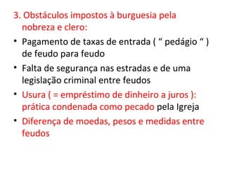 3. Obstáculos impostos à burguesia pela
  nobreza e clero:
• Pagamento de taxas de entrada ( “ pedágio “ )
  de feudo para feudo
• Falta de segurança nas estradas e de uma
  legislação criminal entre feudos
• Usura ( = empréstimo de dinheiro a juros ):
  prática condenada como pecado pela Igreja
• Diferença de moedas, pesos e medidas entre
  feudos
 