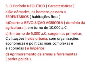 5. O Período NEOLÍTICO ( Características )
a)De nômades, os homens passam a
SEDENTÁRIOS ( habitações fixas )
b)Ocorre a REVOLUÇÃO AGRÍCOLA ( domínio da
agricultura ), em torno de 10.000 a.C.
c) Em torno de 5.000 a.C. surgem as primeiras
Civilizações ( vida urbana, com organizações
econômicas e políticas mais complexas e
elaboradas ) e Impérios
d) Aprimoramento de armas e ferramentas
( pedra polida )
 