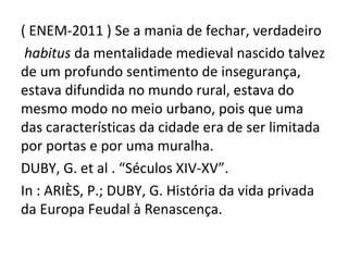 ( ENEM-2011 ) Se a mania de fechar, verdadeiro
 habitus da mentalidade medieval nascido talvez
de um profundo sentimento de insegurança,
estava difundida no mundo rural, estava do
mesmo modo no meio urbano, pois que uma
das características da cidade era de ser limitada
por portas e por uma muralha.
DUBY, G. et al . “Séculos XIV-XV”.
In : ARIÈS, P.; DUBY, G. História da vida privada
da Europa Feudal à Renascença.
 