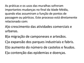 As práticas e os usos das muralhas sofreram
importantes mudanças no final da Idade Média,
quando elas assumiram a função de pontos de
passagem ou pórticos. Este processo está diretamente
relacionado com:
A)o crescimento das atividades comerciais e
urbanas.
B)a migração de camponeses e artesãos.
C)a expansão dos parques industriais e fabris.
D)o aumento do número de castelos e feudos.
E)a contenção das epidemias e doenças.
 
