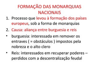 FORMAÇÃO DAS MONARQUIAS
             NACIONAIS
1. Processo que levou à formação dos países
   europeus, sob a forma de monarquias
2. Causa: aliança entre burguesia e reis
• burguesia: interessada em remover os
   entraves ( = obstáculos ) impostos pela
   nobreza e o alto clero
• Reis: interessados em recuperar poderes –
   perdidos com a descentralização feudal
 
