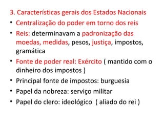 3. Características gerais dos Estados Nacionais
• Centralização do poder em torno dos reis
• Reis: determinavam a padronização das
  moedas, medidas, pesos, justiça, impostos,
  gramática
• Fonte de poder real: Exército ( mantido com o
  dinheiro dos impostos )
• Principal fonte de impostos: burguesia
• Papel da nobreza: serviço militar
• Papel do clero: ideológico ( aliado do rei )
 