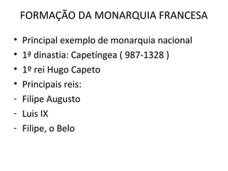 FORMAÇÃO DA MONARQUIA FRANCESA

•   Principal exemplo de monarquia nacional
•   1ª dinastia: Capetíngea ( 987-1328 )
•   1º rei Hugo Capeto
•   Principais reis:
-   Filipe Augusto
-   Luis IX
-   Filipe, o Belo
 
