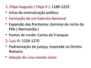 1. Filipe Augusto ( Filipe II ): 1180-1223
• Início da centralização política
• Formação de um Exército Nacional
• Expansão das fronteiras: domínio do norte da
  FRA ( Normandia )
• Fontes de renda: Cartas de Franquia
2. Luis IX: 1226-1270
• Padronização da justiça, inspirada no Direito
  Romano
• Adoção de uma moeda única
 