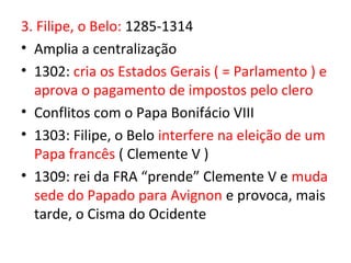 3. Filipe, o Belo: 1285-1314
• Amplia a centralização
• 1302: cria os Estados Gerais ( = Parlamento ) e
  aprova o pagamento de impostos pelo clero
• Conflitos com o Papa Bonifácio VIII
• 1303: Filipe, o Belo interfere na eleição de um
  Papa francês ( Clemente V )
• 1309: rei da FRA “prende” Clemente V e muda
  sede do Papado para Avignon e provoca, mais
  tarde, o Cisma do Ocidente
 