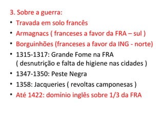 3. Sobre a guerra:
• Travada em solo francês
• Armagnacs ( franceses a favor da FRA – sul )
• Borguinhões (franceses a favor da ING - norte)
• 1315-1317: Grande Fome na FRA
  ( desnutrição e falta de higiene nas cidades )
• 1347-1350: Peste Negra
• 1358: Jacqueries ( revoltas camponesas )
• Até 1422: domínio inglês sobre 1/3 da FRA
 