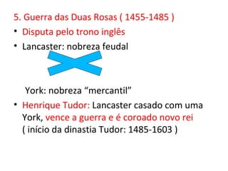 5. Guerra das Duas Rosas ( 1455-1485 )
• Disputa pelo trono inglês
• Lancaster: nobreza feudal



   York: nobreza “mercantil”
• Henrique Tudor: Lancaster casado com uma
  York, vence a guerra e é coroado novo rei
  ( início da dinastia Tudor: 1485-1603 )
 