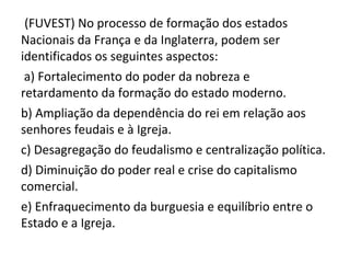 (FUVEST) No processo de formação dos estados
Nacionais da França e da Inglaterra, podem ser
identificados os seguintes aspectos:
 a) Fortalecimento do poder da nobreza e
retardamento da formação do estado moderno.
b) Ampliação da dependência do rei em relação aos
senhores feudais e à Igreja.
c) Desagregação do feudalismo e centralização política.
d) Diminuição do poder real e crise do capitalismo
comercial.
e) Enfraquecimento da burguesia e equilíbrio entre o
Estado e a Igreja.
 