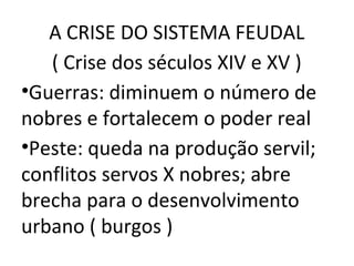 A CRISE DO SISTEMA FEUDAL
   ( Crise dos séculos XIV e XV )
•Guerras: diminuem o número de
nobres e fortalecem o poder real
•Peste: queda na produção servil;
conflitos servos X nobres; abre
brecha para o desenvolvimento
urbano ( burgos )
 