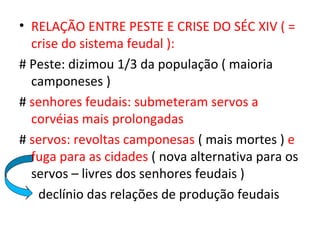 • RELAÇÃO ENTRE PESTE E CRISE DO SÉC XIV ( =
  crise do sistema feudal ):
# Peste: dizimou 1/3 da população ( maioria
  camponeses )
# senhores feudais: submeteram servos a
  corvéias mais prolongadas
# servos: revoltas camponesas ( mais mortes ) e
  fuga para as cidades ( nova alternativa para os
  servos – livres dos senhores feudais )
   declínio das relações de produção feudais
 