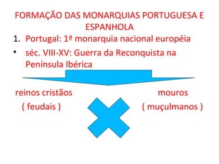 FORMAÇÃO DAS MONARQUIAS PORTUGUESA E
                  ESPANHOLA
1. Portugal: 1ª monarquia nacional européia
• séc. VIII-XV: Guerra da Reconquista na
   Península Ibérica

reinos cristãos                  mouros
  ( feudais )                ( muçulmanos )
 
