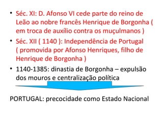 • Séc. XI: D. Afonso VI cede parte do reino de
  Leão ao nobre francês Henrique de Borgonha (
  em troca de auxílio contra os muçulmanos )
• Séc. XII ( 1140 ): Independência de Portugal
  ( promovida por Afonso Henriques, filho de
  Henrique de Borgonha )
• 1140-1385: dinastia de Borgonha – expulsão
  dos mouros e centralização política

PORTUGAL: precocidade como Estado Nacional
 