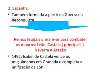 2. Espanha:
• Também formada a partir da Guerra da
  Reconquista



   Reinos feudais uniram-se para combater
    os mouros: Leão, Castela ( principais ),
               Navarra e Aragão
• 1492: Isabel de Castela vence os
  muçulmanos em Granada e completa a
  unificação da ESP
 