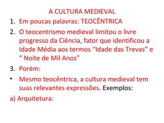 A CULTURA MEDIEVAL
1. Em poucas palavras: TEOCÊNTRICA
2. O teocentrismo medieval limitou o livre
   progresso da Ciência, fator que identificou a
   Idade Média aos termos “Idade das Trevas” e
   “ Noite de Mil Anos”
3. Porém:
• Mesmo teocêntrica, a cultura medieval tem
   suas relevantes expressões. Exemplos:
a) Arquitetura:
 