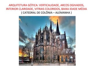 ARQUITETURA GÓTICA: VERTICALIDADE, ARCOS OGIVADOS,
INTERIOR CLARIDADE, VITRAIS COLORIDOS, BAIXA IDADE MÉDIA
           ( CATEDRAL DE COLÔNIA – ALEMANHA )
 