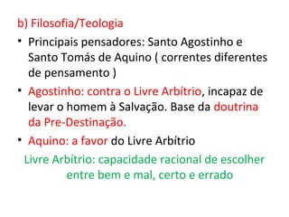 b) Filosofia/Teologia
• Principais pensadores: Santo Agostinho e
  Santo Tomás de Aquino ( correntes diferentes
  de pensamento )
• Agostinho: contra o Livre Arbítrio, incapaz de
  levar o homem à Salvação. Base da doutrina
  da Pre-Destinação.
• Aquino: a favor do Livre Arbítrio
 Livre Arbítrio: capacidade racional de escolher
          entre bem e mal, certo e errado
 