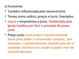 c) Economia
• Também influenciada pelo teocentrismo
• Temas como salário, preços e lucro. Exemplos:
• Usura = empréstimo a juros. Condenada pela
   Igreja Católica por ferir o princípio de preço
   justo
• Preço Justo: justo preço é aquele bastante
   baixo para poder o consumidor comprar, sem
   extorsão, e suficientemente elevado para ter o
   vendedor interesse em vender e poder viver de
   maneira decente.
 