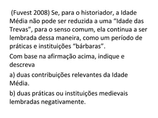 (Fuvest 2008) Se, para o historiador, a Idade
Média não pode ser reduzida a uma “Idade das
Trevas”, para o senso comum, ela continua a ser
lembrada dessa maneira, como um período de
práticas e instituições “bárbaras”.
Com base na afirmação acima, indique e
descreva
a) duas contribuições relevantes da Idade
Média.
b) duas práticas ou instituições medievais
lembradas negativamente.
 