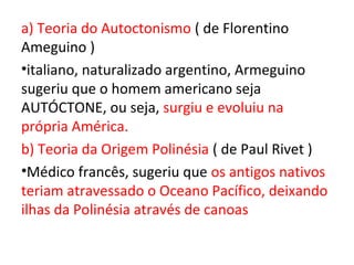 a) Teoria do Autoctonismo ( de Florentino
Ameguino )
•italiano, naturalizado argentino, Armeguino
sugeriu que o homem americano seja
AUTÓCTONE, ou seja, surgiu e evoluiu na
própria América.
b) Teoria da Origem Polinésia ( de Paul Rivet )
•Médico francês, sugeriu que os antigos nativos
teriam atravessado o Oceano Pacífico, deixando
ilhas da Polinésia através de canoas
 