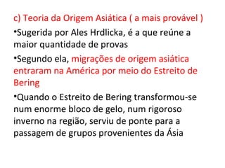 c) Teoria da Origem Asiática ( a mais provável )
•Sugerida por Ales Hrdlicka, é a que reúne a
maior quantidade de provas
•Segundo ela, migrações de origem asiática
entraram na América por meio do Estreito de
Bering
•Quando o Estreito de Bering transformou-se
num enorme bloco de gelo, num rigoroso
inverno na região, serviu de ponte para a
passagem de grupos provenientes da Ásia
 