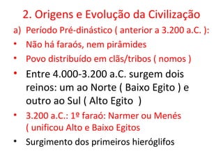 2. Origens e Evolução da Civilização
a) Período Pré-dinástico ( anterior a 3.200 a.C. ):
• Não há faraós, nem pirâmides
• Povo distribuído em clãs/tribos ( nomos )
• Entre 4.000-3.200 a.C. surgem dois
  reinos: um ao Norte ( Baixo Egito ) e
  outro ao Sul ( Alto Egito )
• 3.200 a.C.: 1º faraó: Narmer ou Menés
  ( unificou Alto e Baixo Egitos
• Surgimento dos primeiros hieróglifos
 