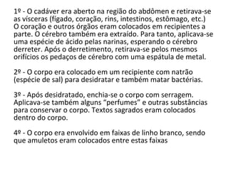 1º - O cadáver era aberto na região do abdômen e retirava-se
as vísceras (fígado, coração, rins, intestinos, estômago, etc.)
O coração e outros órgãos eram colocados em recipientes a
parte. O cérebro também era extraído. Para tanto, aplicava-se
uma espécie de ácido pelas narinas, esperando o cérebro
derreter. Após o derretimento, retirava-se pelos mesmos
orifícios os pedaços de cérebro com uma espátula de metal.
2º - O corpo era colocado em um recipiente com natrão
(espécie de sal) para desidratar e também matar bactérias.
3º - Após desidratado, enchia-se o corpo com serragem.
Aplicava-se também alguns “perfumes” e outras substâncias
para conservar o corpo. Textos sagrados eram colocados
dentro do corpo.
4º - O corpo era envolvido em faixas de linho branco, sendo
que amuletos eram colocados entre estas faixas
 