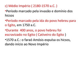 c) Médio Império ( 2180-1570 a.C. )
•Período marcado pela invasão e domínio dos
hicsos
•Período marcado pela ida do povo hebreu para
o Egito, em 1750 a.C.
•Durante 400 anos, o povo hebreu foi
escravizado no Egito ( Cativeiro do Egito )
•1570 a.C.: o faraó Amósis expulsa os hicsos,
dando início ao Novo Império
 