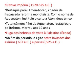 d) Novo Império ( 1570-525 a.C. )
•Destaque para: Amen-hotep, criador de
fracassada reforma monoteísta. Com o nome de
Aquenaton, instituiu o culto a Aton, deus único
•Tutancâmon: filho de Aquenaton, restaurou o
politeísmo. Morreu aos 19 anos
•Fuga dos hebreus de volta à Palestina (Êxodo)
•Ao fim do período, o Egito sofre invasões dos
assírios ( 667 a.C. ) e persas ( 525 a.C. )
 