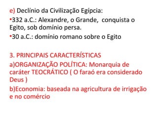 e) Declínio da Civilização Egípcia:
•332 a.C.: Alexandre, o Grande, conquista o
Egito, sob domínio persa.
•30 a.C.: domínio romano sobre o Egito

3. PRINCIPAIS CARACTERÍSTICAS
a)ORGANIZAÇÃO POLÍTICA: Monarquia de
caráter TEOCRÁTICO ( O faraó era considerado
Deus )
b)Economia: baseada na agricultura de irrigação
e no comércio
 
