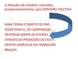 c) Relações de trabalho: marcadas,
predominantemente, pela SERVIDÃO COLETIVA



PARA TEREM O DIREITO DE PRO -
DUZIR PARA SI, OS CAMPONESES
DEVERIAM SERVIR AO ESTADO,
ATRAVÉS DA PRODUÇÃO DE EXCE-
DENTES AGRÍCOLAS OU TRABALHOS
BRAÇAIS
 