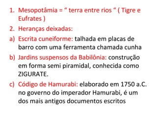 1. Mesopotâmia = “ terra entre rios “ ( Tigre e
   Eufrates )
2. Heranças deixadas:
a) Escrita cuneiforme: talhada em placas de
   barro com uma ferramenta chamada cunha
b) Jardins suspensos da Babilônia: construção
   em forma semi piramidal, conhecida como
   ZIGURATE.
c) Código de Hamurabi: elaborado em 1750 a.C.
   no governo do imperador Hamurabi, é um
   dos mais antigos documentos escritos
 