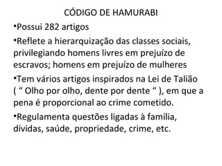 CÓDIGO DE HAMURABI
•Possui 282 artigos
•Reflete a hierarquização das classes sociais,
privilegiando homens livres em prejuízo de
escravos; homens em prejuízo de mulheres
•Tem vários artigos inspirados na Lei de Talião
( “ Olho por olho, dente por dente “ ), em que a
pena é proporcional ao crime cometido.
•Regulamenta questões ligadas à família,
dívidas, saúde, propriedade, crime, etc.
 