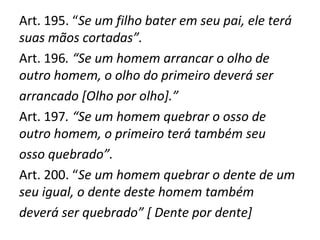 Art. 195. “Se um filho bater em seu pai, ele terá
suas mãos cortadas”.
Art. 196. “Se um homem arrancar o olho de
outro homem, o olho do primeiro deverá ser
arrancado [Olho por olho].”
Art. 197. “Se um homem quebrar o osso de
outro homem, o primeiro terá também seu
osso quebrado”.
Art. 200. “Se um homem quebrar o dente de um
seu igual, o dente deste homem também
deverá ser quebrado” [ Dente por dente]
 