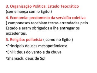 3. Organização Política: Estado Teocrático
(semelhança com o Egito )
4. Economia: predomínio da servidão coletiva
( camponeses recebiam terras arrendadas pelo
Estado e eram obrigados a lhe entregar os
excedentes.
5. Religião: politeísta ( como no Egito )
•Principais deuses mesopotâmicos:
•Enlil: deus do vento e da chuva
•Shamach: deus de Sol
 