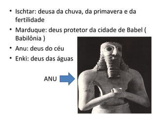 • Ischtar: deusa da chuva, da primavera e da
  fertilidade
• Marduque: deus protetor da cidade de Babel (
  Babilônia )
• Anu: deus do céu
• Enki: deus das águas

           ANU
 