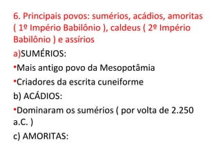 6. Principais povos: sumérios, acádios, amoritas
( 1º Império Babilônio ), caldeus ( 2º Império
Babilônio ) e assírios
a)SUMÉRIOS:
•Mais antigo povo da Mesopotâmia
•Criadores da escrita cuneiforme
b) ACÁDIOS:
•Dominaram os sumérios ( por volta de 2.250
a.C. )
c) AMORITAS:
 