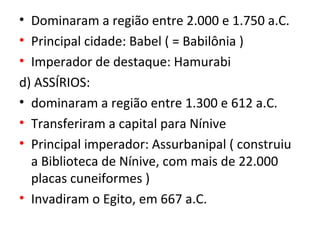 • Dominaram a região entre 2.000 e 1.750 a.C.
• Principal cidade: Babel ( = Babilônia )
• Imperador de destaque: Hamurabi
d) ASSÍRIOS:
• dominaram a região entre 1.300 e 612 a.C.
• Transferiram a capital para Nínive
• Principal imperador: Assurbanipal ( construiu
  a Biblioteca de Nínive, com mais de 22.000
  placas cuneiformes )
• Invadiram o Egito, em 667 a.C.
 