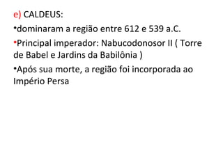e) CALDEUS:
•dominaram a região entre 612 e 539 a.C.
•Principal imperador: Nabucodonosor II ( Torre
de Babel e Jardins da Babilônia )
•Após sua morte, a região foi incorporada ao
Império Persa
 