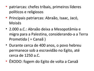 • patriarcas: chefes tribais, primeiros líderes
  políticos e religiosos
• Principais patriarcas: Abraão, Isaac, Jacó,
  Moisés
• 2.000 a.C.: Abraão deixa a Mesopotâmia e
  migra para a Palestina, considerando-a a Terra
  Prometida ( = Canaã )
• Durante cerca de 400 anos, o povo hebreu
  permanece sob a escravidão no Egito, até
  cerca de 1250 a.C.
• ÊXODO: fogem do Egito de volta a Canaã
 