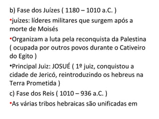 b) Fase dos Juízes ( 1180 – 1010 a.C. )
•juízes: líderes militares que surgem após a
morte de Moisés
•Organizam a luta pela reconquista da Palestina
( ocupada por outros povos durante o Cativeiro
do Egito )
•Principal Juiz: JOSUÉ ( 1º juiz, conquistou a
cidade de Jericó, reintroduzindo os hebreus na
Terra Prometida )
c) Fase dos Reis ( 1010 – 936 a.C. )
•As várias tribos hebraicas são unificadas em
 