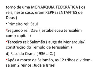 torno de uma MONARQUIA TEOCRÁTICA ( os
reis, neste caso, eram REPRESENTANTES de
Deus )
•Primeiro rei: Saul
•Segundo rei: Davi ( estabeleceu Jerusalém
como capital )
•Terceiro rei: Salomão ( auge da Monarquia/
construção do Templo de Jerusalém )
d) Fase do Cisma ( 936 a.C. )
•Após a morte de Salomão, as 12 tribos dividem-
se em 2 reinos: Judá e Israel
 